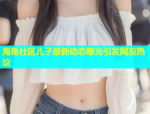 海角社区儿子最新动态曝光引发网友热议  第2张