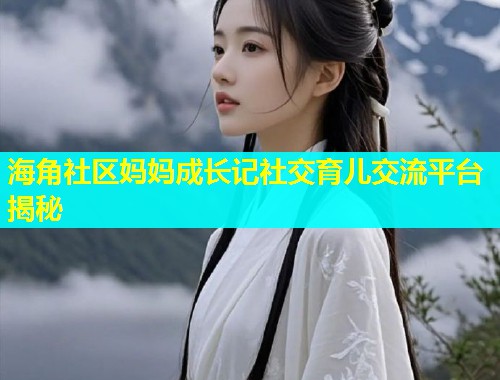 海角社区妈妈成长记社交育儿交流平台揭秘  第1张
