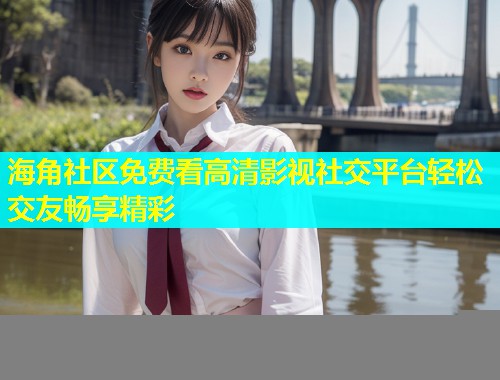 海角社区免费看高清影视社交平台轻松交友畅享精彩  第1张