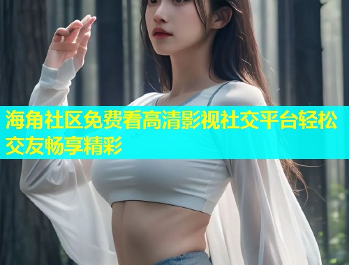 海角社区免费看高清影视社交平台轻松交友畅享精彩  第2张